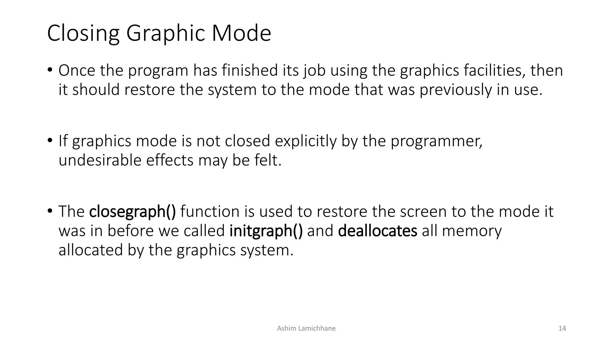 Closing Graphic Mode
• Once the program has finished its job using the graphics facilities, then
it should restore the system to the mode that was previously in use.
• If graphics mode is not closed explicitly by the programmer,
undesirable effects may be felt.
• The closegraph() function is used to restore the screen to the mode it
was in before we called initgraph() and deallocates all memory
allocated by the graphics system.
Ashim Lamichhane 14
 