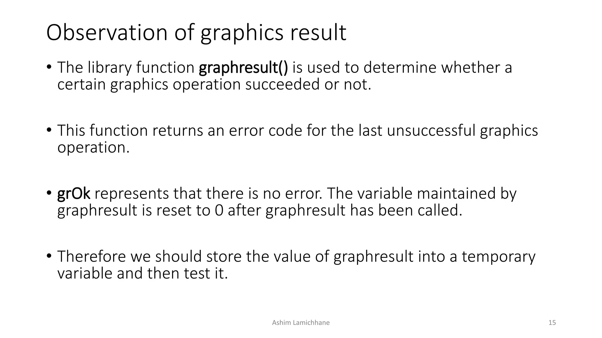 Observation of graphics result
• The library function graphresult() is used to determine whether a
certain graphics operation succeeded or not.
• This function returns an error code for the last unsuccessful graphics
operation.
• grOk represents that there is no error. The variable maintained by
graphresult is reset to 0 after graphresult has been called.
• Therefore we should store the value of graphresult into a temporary
variable and then test it.
Ashim Lamichhane 15
 
