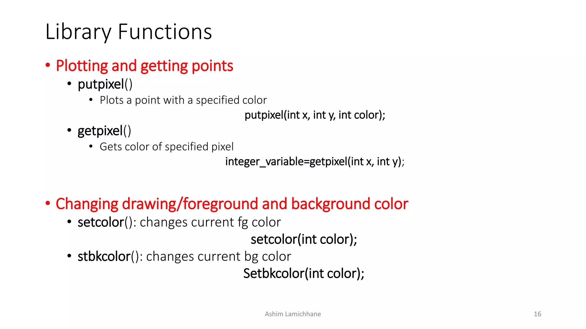 Library Functions
• Plotting and getting points
• putpixel()
• Plots a point with a specified color
putpixel(int x, int y, int color);
• getpixel()
• Gets color of specified pixel
integer_variable=getpixel(int x, int y);
• Changing drawing/foreground and background color
• setcolor(): changes current fg color
setcolor(int color);
• stbkcolor(): changes current bg color
Setbkcolor(int color);
Ashim Lamichhane 16
 