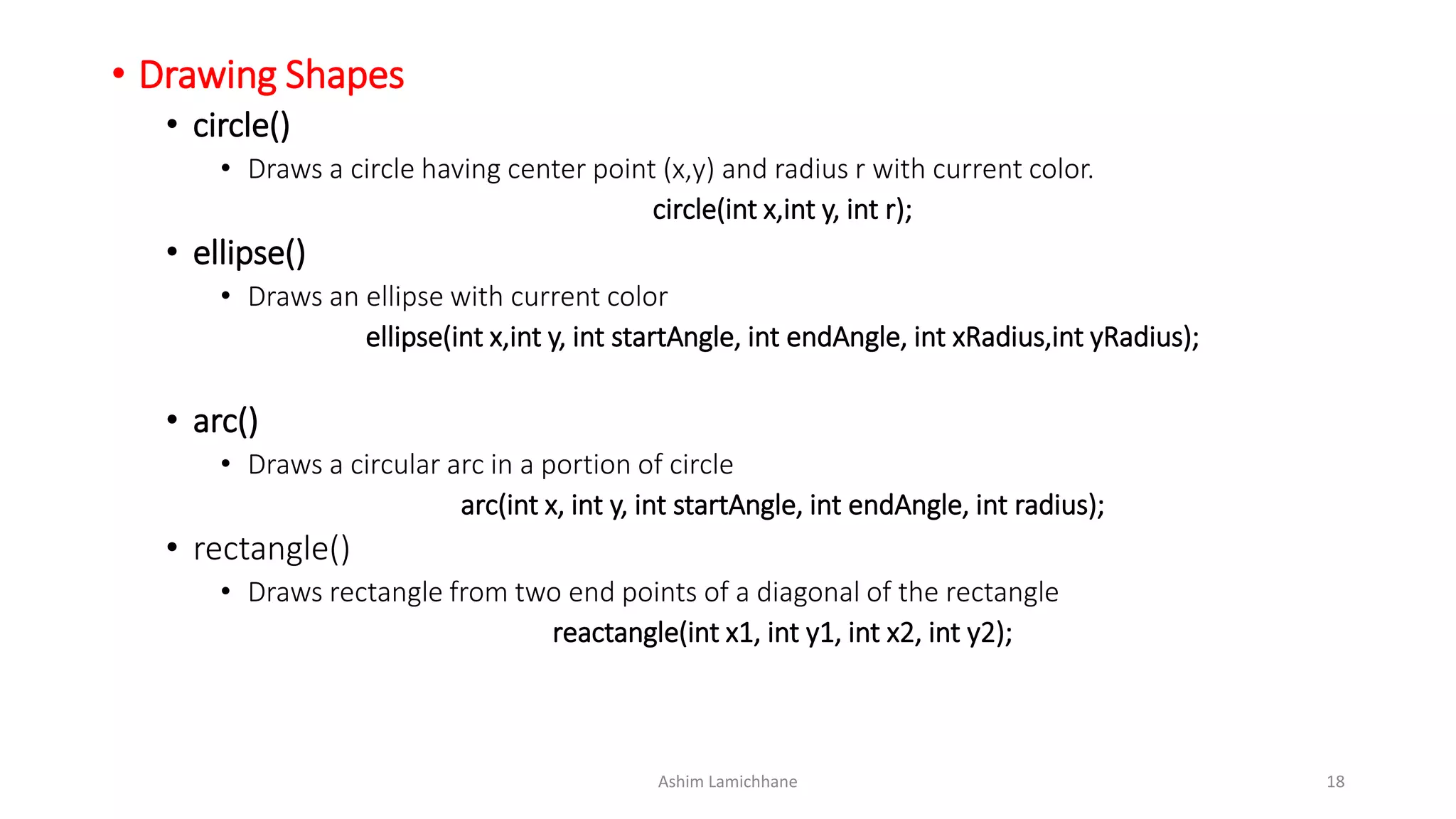 • Drawing Shapes
• circle()
• Draws a circle having center point (x,y) and radius r with current color.
circle(int x,int y, int r);
• ellipse()
• Draws an ellipse with current color
ellipse(int x,int y, int startAngle, int endAngle, int xRadius,int yRadius);
• arc()
• Draws a circular arc in a portion of circle
arc(int x, int y, int startAngle, int endAngle, int radius);
• rectangle()
• Draws rectangle from two end points of a diagonal of the rectangle
reactangle(int x1, int y1, int x2, int y2);
Ashim Lamichhane 18
 
