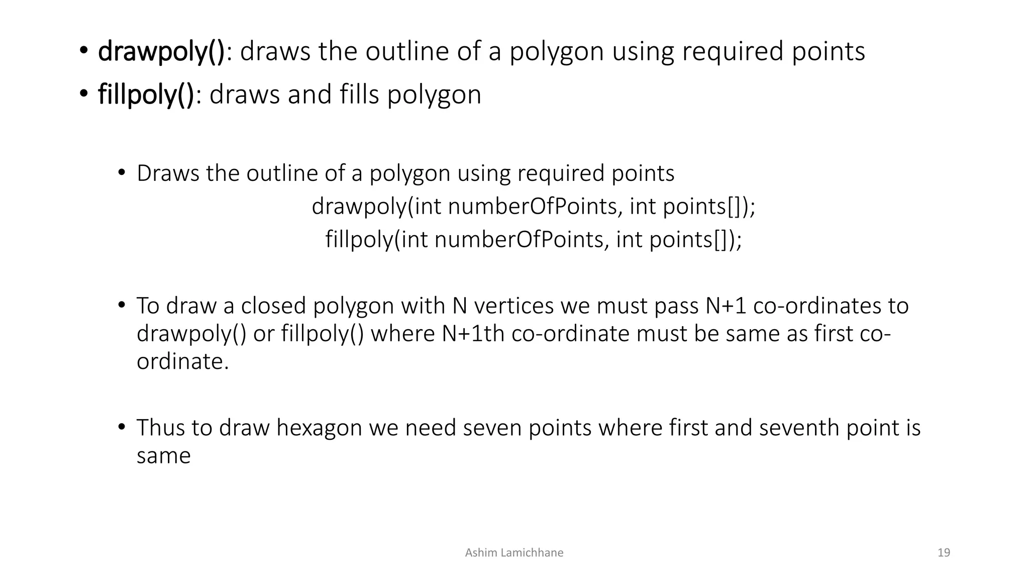 • drawpoly(): draws the outline of a polygon using required points
• fillpoly(): draws and fills polygon
• Draws the outline of a polygon using required points
drawpoly(int numberOfPoints, int points[]);
fillpoly(int numberOfPoints, int points[]);
• To draw a closed polygon with N vertices we must pass N+1 co-ordinates to
drawpoly() or fillpoly() where N+1th co-ordinate must be same as first co-
ordinate.
• Thus to draw hexagon we need seven points where first and seventh point is
same
Ashim Lamichhane 19
 