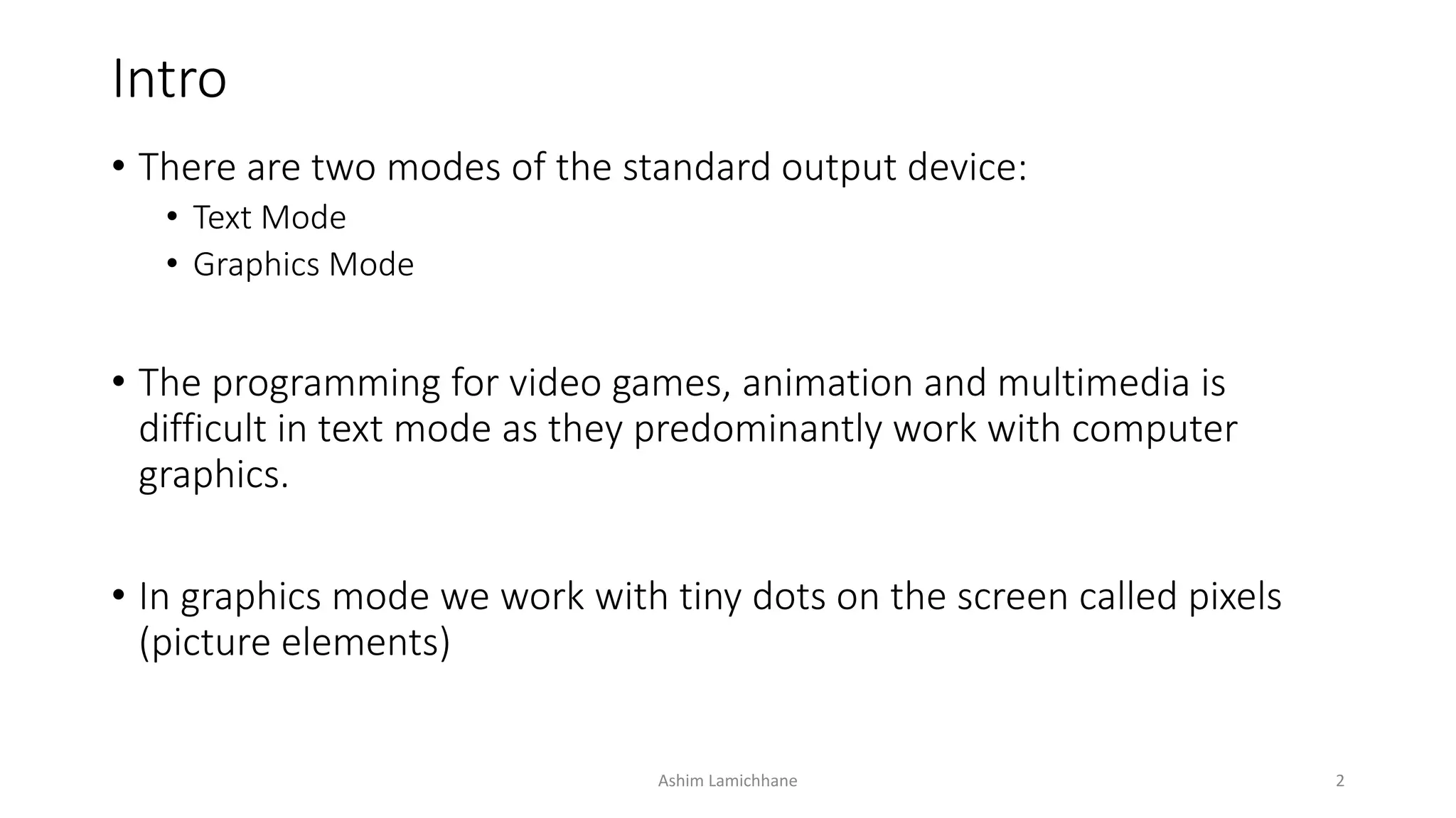 Intro
• There are two modes of the standard output device:
• Text Mode
• Graphics Mode
• The programming for video games, animation and multimedia is
difficult in text mode as they predominantly work with computer
graphics.
• In graphics mode we work with tiny dots on the screen called pixels
(picture elements)
Ashim Lamichhane 2
 