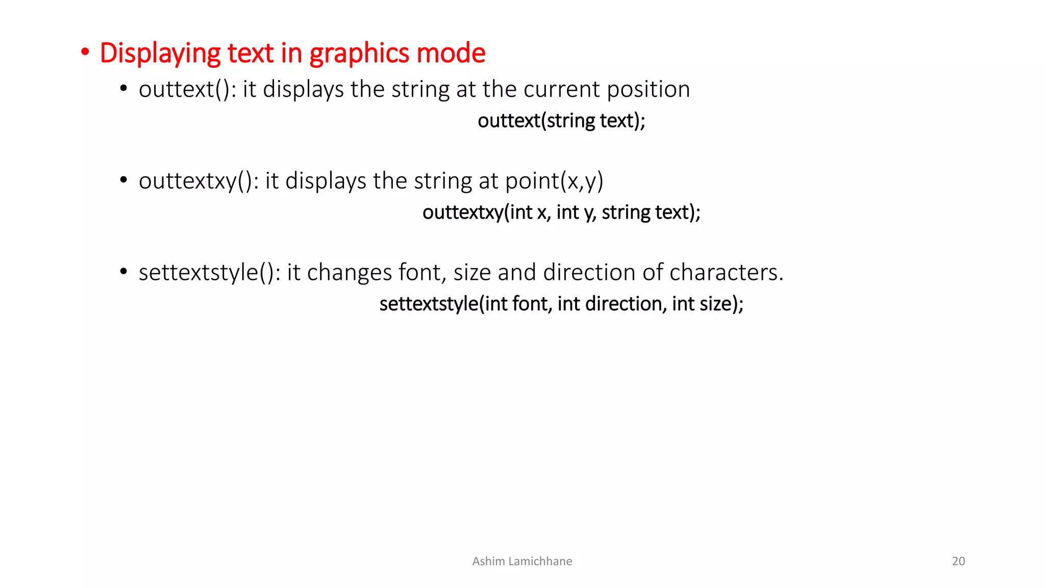 • Displaying text in graphics mode
• outtext(): it displays the string at the current position
outtext(string text);
• outtextxy(): it displays the string at point(x,y)
outtextxy(int x, int y, string text);
• settextstyle(): it changes font, size and direction of characters.
settextstyle(int font, int direction, int size);
Ashim Lamichhane 20
 