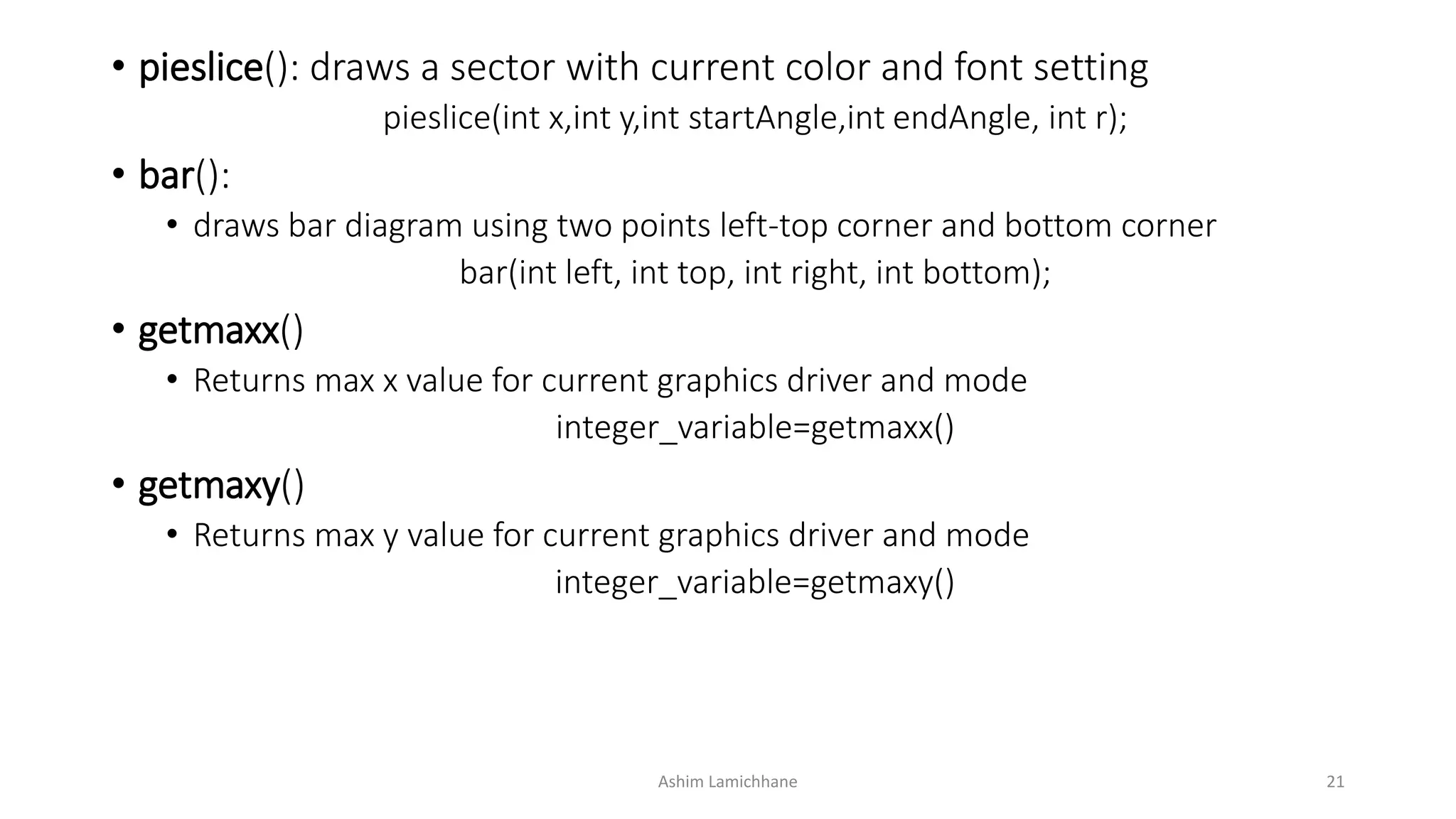 • pieslice(): draws a sector with current color and font setting
pieslice(int x,int y,int startAngle,int endAngle, int r);
• bar():
• draws bar diagram using two points left-top corner and bottom corner
bar(int left, int top, int right, int bottom);
• getmaxx()
• Returns max x value for current graphics driver and mode
integer_variable=getmaxx()
• getmaxy()
• Returns max y value for current graphics driver and mode
integer_variable=getmaxy()
Ashim Lamichhane 21
 