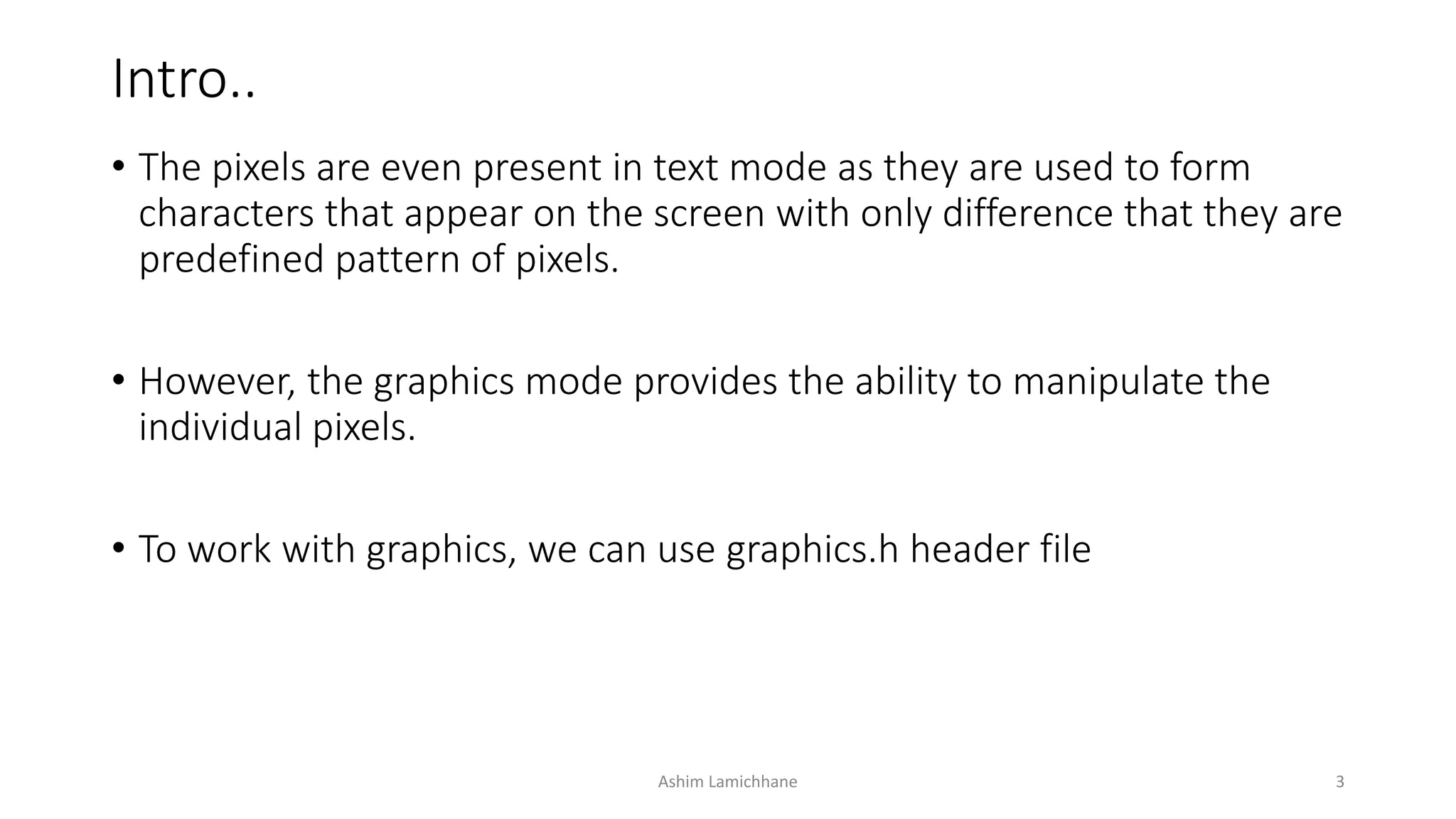 Intro..
• The pixels are even present in text mode as they are used to form
characters that appear on the screen with only difference that they are
predefined pattern of pixels.
• However, the graphics mode provides the ability to manipulate the
individual pixels.
• To work with graphics, we can use graphics.h header file
Ashim Lamichhane 3
 