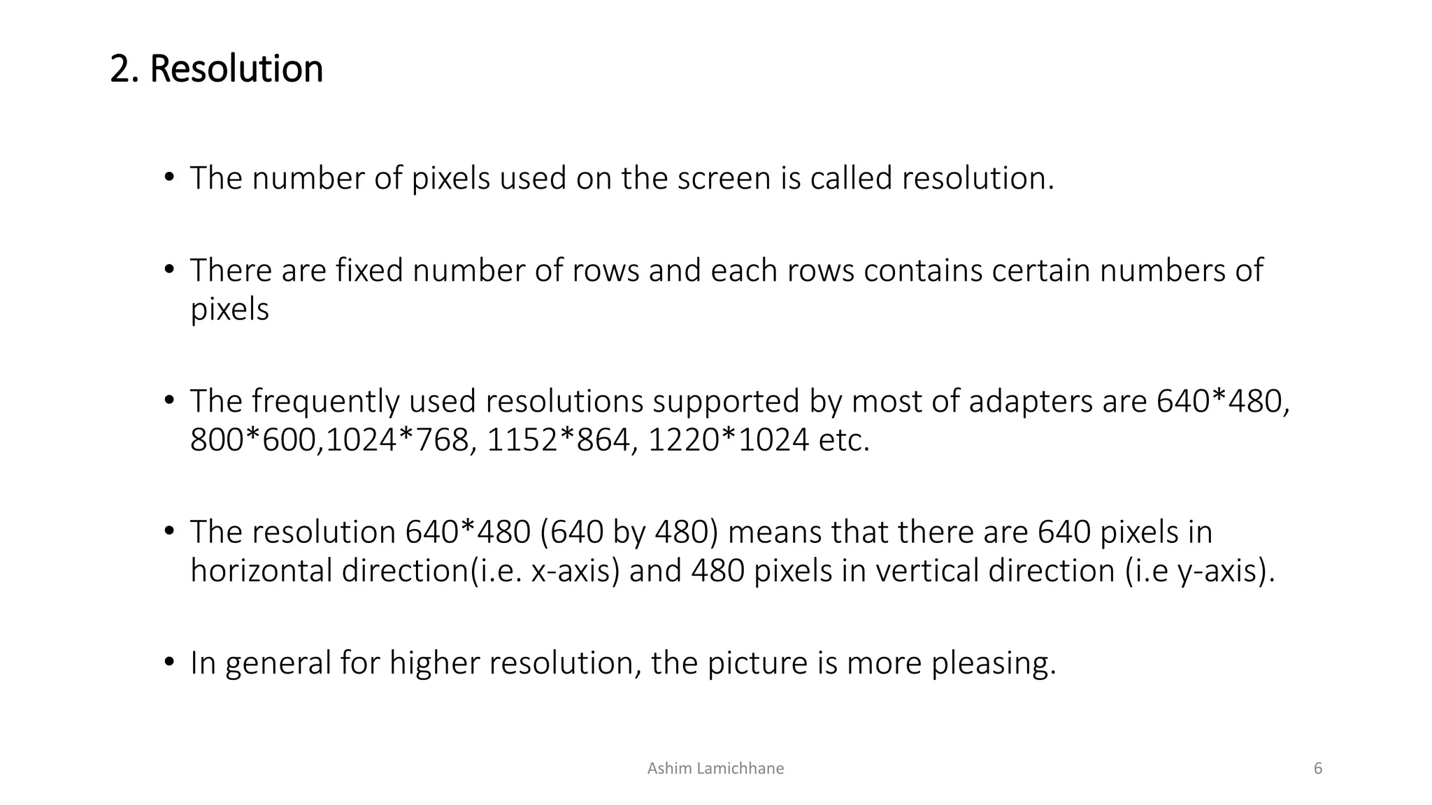 2. Resolution
• The number of pixels used on the screen is called resolution.
• There are fixed number of rows and each rows contains certain numbers of
pixels
• The frequently used resolutions supported by most of adapters are 640*480,
800*600,1024*768, 1152*864, 1220*1024 etc.
• The resolution 640*480 (640 by 480) means that there are 640 pixels in
horizontal direction(i.e. x-axis) and 480 pixels in vertical direction (i.e y-axis).
• In general for higher resolution, the picture is more pleasing.
Ashim Lamichhane 6
 