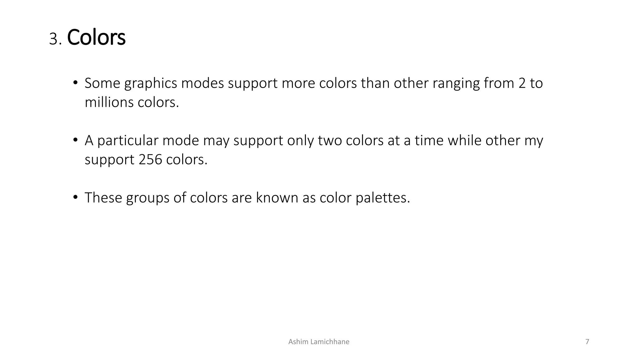 3. Colors
• Some graphics modes support more colors than other ranging from 2 to
millions colors.
• A particular mode may support only two colors at a time while other my
support 256 colors.
• These groups of colors are known as color palettes.
Ashim Lamichhane 7
 