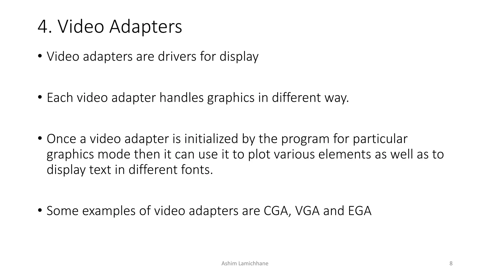 4. Video Adapters
• Video adapters are drivers for display
• Each video adapter handles graphics in different way.
• Once a video adapter is initialized by the program for particular
graphics mode then it can use it to plot various elements as well as to
display text in different fonts.
• Some examples of video adapters are CGA, VGA and EGA
Ashim Lamichhane 8
 