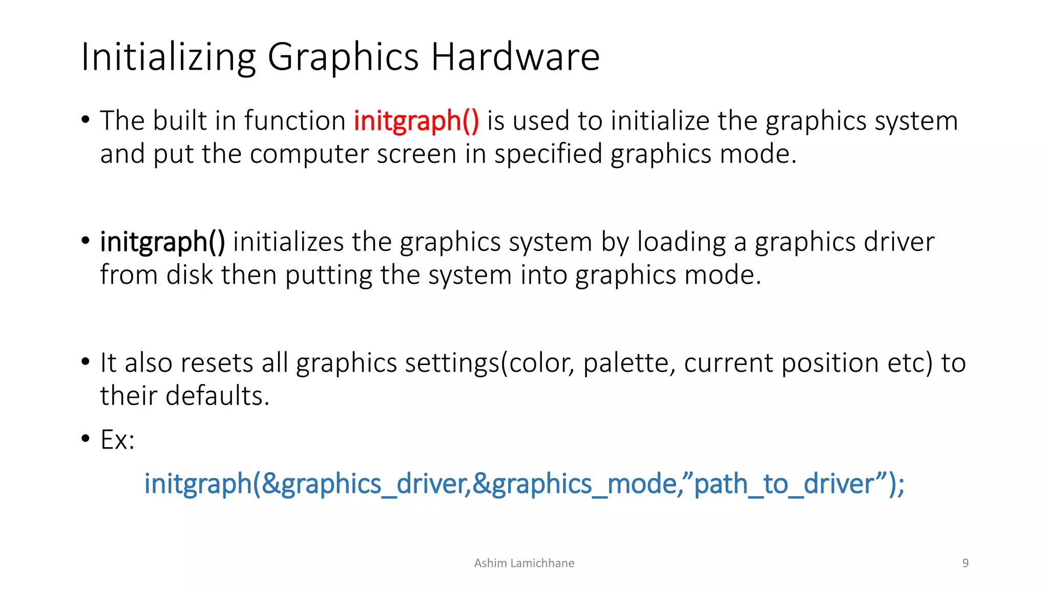 Initializing Graphics Hardware
• The built in function initgraph() is used to initialize the graphics system
and put the computer screen in specified graphics mode.
• initgraph() initializes the graphics system by loading a graphics driver
from disk then putting the system into graphics mode.
• It also resets all graphics settings(color, palette, current position etc) to
their defaults.
• Ex:
initgraph(&graphics_driver,&graphics_mode,”path_to_driver”);
Ashim Lamichhane 9
 