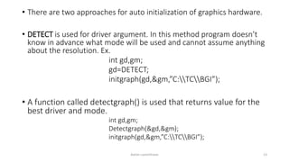 • There are two approaches for auto initialization of graphics hardware.
• DETECT is used for driver argument. In this method program doesn’t
know in advance what mode will be used and cannot assume anything
about the resolution. Ex.
int gd,gm;
gd=DETECT;
initgraph(gd,&gm,”C:TCBGI”);
• A function called detectgraph() is used that returns value for the
best driver and mode.
int gd,gm;
Detectgraph(&gd,&gm);
initgraph(&gd,&gm,”C:TCBGI”);
Ashim Lamichhane 13
 