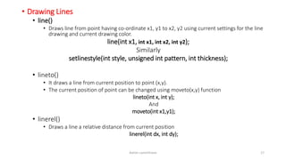 • Drawing Lines
• line()
• Draws line from point having co-ordinate x1, y1 to x2, y2 using current settings for the line
drawing and current drawing color.
line(int x1, int x1, int x2, int y2);
Similarly
setlinestyle(int style, unsigned int pattern, int thickness);
• lineto()
• It draws a line from current position to point (x,y).
• The current position of point can be changed using moveto(x,y) function
lineto(int x, int y);
And
moveto(int x1,y1);
• linerel()
• Draws a line a relative distance from current position
linerel(int dx, int dy);
Ashim Lamichhane 17
 