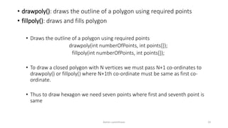 • drawpoly(): draws the outline of a polygon using required points
• fillpoly(): draws and fills polygon
• Draws the outline of a polygon using required points
drawpoly(int numberOfPoints, int points[]);
fillpoly(int numberOfPoints, int points[]);
• To draw a closed polygon with N vertices we must pass N+1 co-ordinates to
drawpoly() or fillpoly() where N+1th co-ordinate must be same as first co-
ordinate.
• Thus to draw hexagon we need seven points where first and seventh point is
same
Ashim Lamichhane 19
 