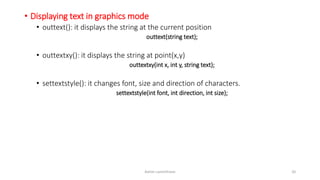 • Displaying text in graphics mode
• outtext(): it displays the string at the current position
outtext(string text);
• outtextxy(): it displays the string at point(x,y)
outtextxy(int x, int y, string text);
• settextstyle(): it changes font, size and direction of characters.
settextstyle(int font, int direction, int size);
Ashim Lamichhane 20
 