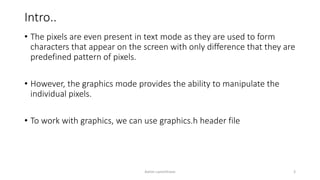 Intro..
• The pixels are even present in text mode as they are used to form
characters that appear on the screen with only difference that they are
predefined pattern of pixels.
• However, the graphics mode provides the ability to manipulate the
individual pixels.
• To work with graphics, we can use graphics.h header file
Ashim Lamichhane 3
 