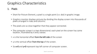 Graphics Characteristics
1. Pixels
• Short for Picture Element, a pixel is a single point (i.e. dot) in graphic image.
• Graphics monitor displays pictures by dividing the display screen into thousands of
pixels arranged in rows and columns.
• The pixels are so close together that they appear connected.
• The computer screen is a two dimensional; each pixel on the screen has some
location, illustrated by x and y values
• x is the horizontal offset from the left side of the screen
• y is the vertical offset from the top of the screen.
• So x=0 and y=0 represent top left corner of computer screen.
Ashim Lamichhane 4
 