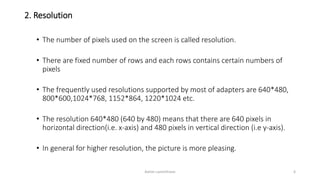2. Resolution
• The number of pixels used on the screen is called resolution.
• There are fixed number of rows and each rows contains certain numbers of
pixels
• The frequently used resolutions supported by most of adapters are 640*480,
800*600,1024*768, 1152*864, 1220*1024 etc.
• The resolution 640*480 (640 by 480) means that there are 640 pixels in
horizontal direction(i.e. x-axis) and 480 pixels in vertical direction (i.e y-axis).
• In general for higher resolution, the picture is more pleasing.
Ashim Lamichhane 6
 