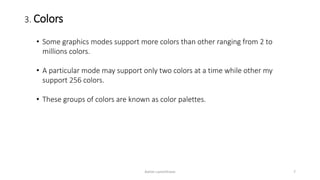 3. Colors
• Some graphics modes support more colors than other ranging from 2 to
millions colors.
• A particular mode may support only two colors at a time while other my
support 256 colors.
• These groups of colors are known as color palettes.
Ashim Lamichhane 7
 
