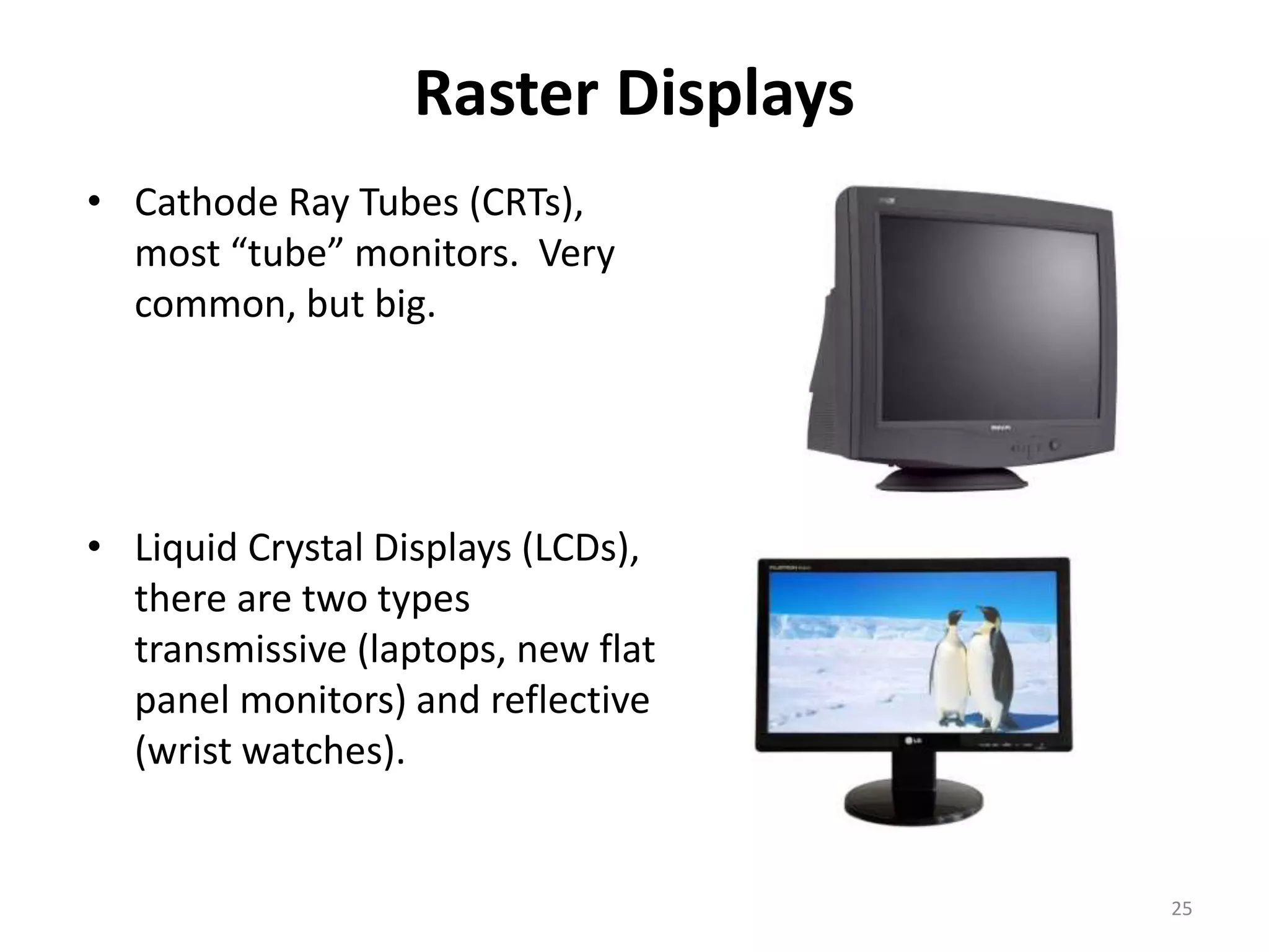 Raster Displays • Cathode Ray Tubes (CRTs), most “tube” monitors. Very common, but big. • Liquid Crystal Displays (LCDs), there are two types transmissive (laptops, new flat panel monitors) and reflective (wrist watches). 25 