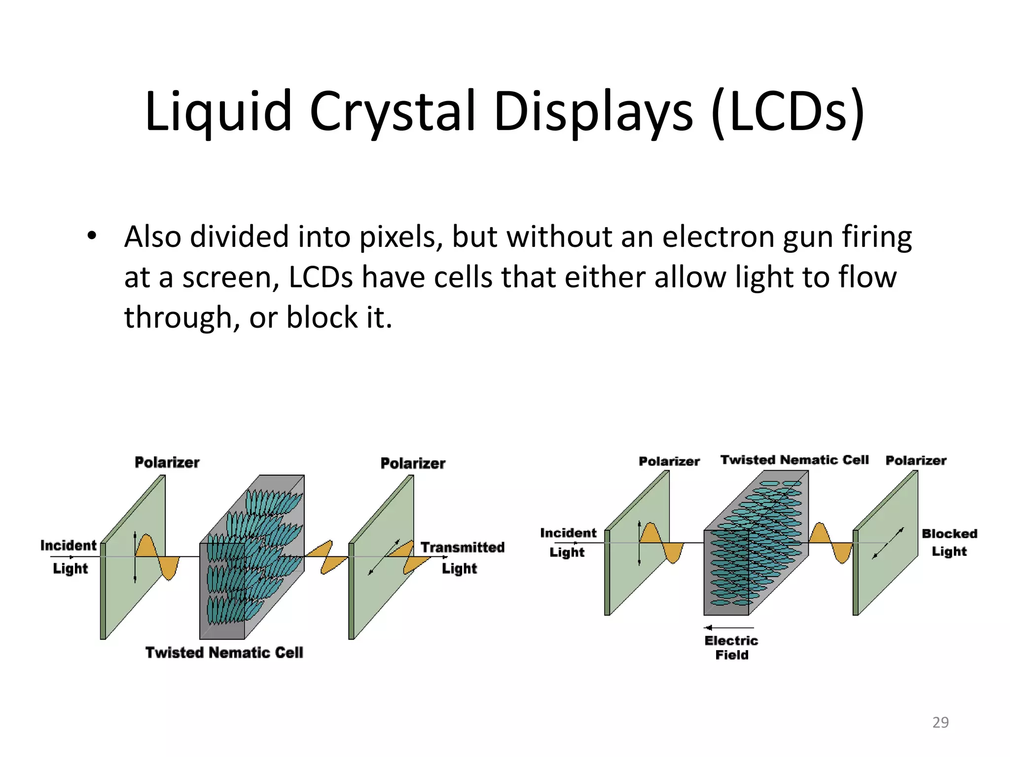 Liquid Crystal Displays (LCDs) • Also divided into pixels, but without an electron gun firing at a screen, LCDs have cells that either allow light to flow through, or block it. 29 