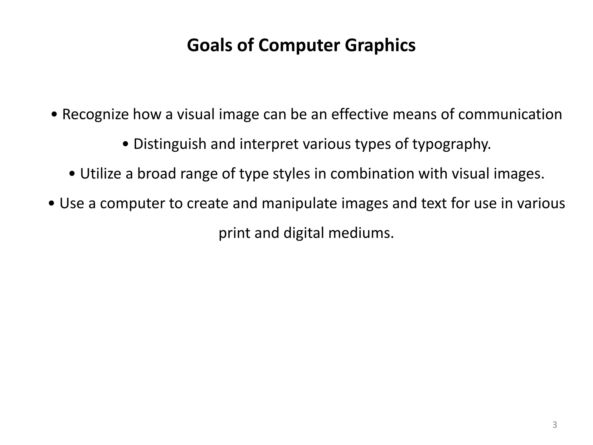 • Recognize how a visual image can be an effective means of communication • Distinguish and interpret various types of typography. • Utilize a broad range of type styles in combination with visual images. • Use a computer to create and manipulate images and text for use in various print and digital mediums. Goals of Computer Graphics 3 