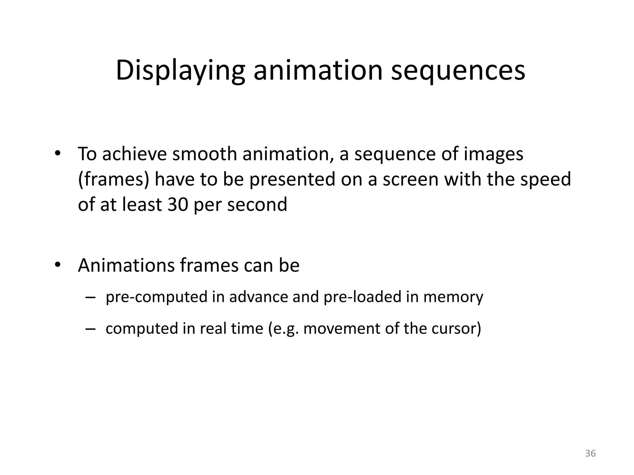 Displaying animation sequences • To achieve smooth animation, a sequence of images (frames) have to be presented on a screen with the speed of at least 30 per second • Animations frames can be – pre-computed in advance and pre-loaded in memory – computed in real time (e.g. movement of the cursor) 36 