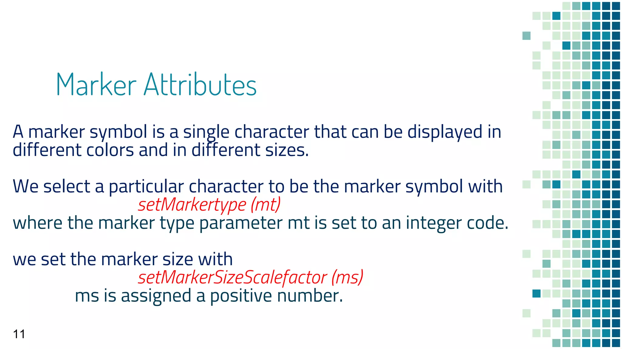 Marker Attributes
11
A marker symbol is a single character that can be displayed in
different colors and in different sizes.
We select a particular character to be the marker symbol with
setMarkertype (mt)
where the marker type parameter mt is set to an integer code.
we set the marker size with
setMarkerSizeScalefactor (ms)
ms is assigned a positive number.
 