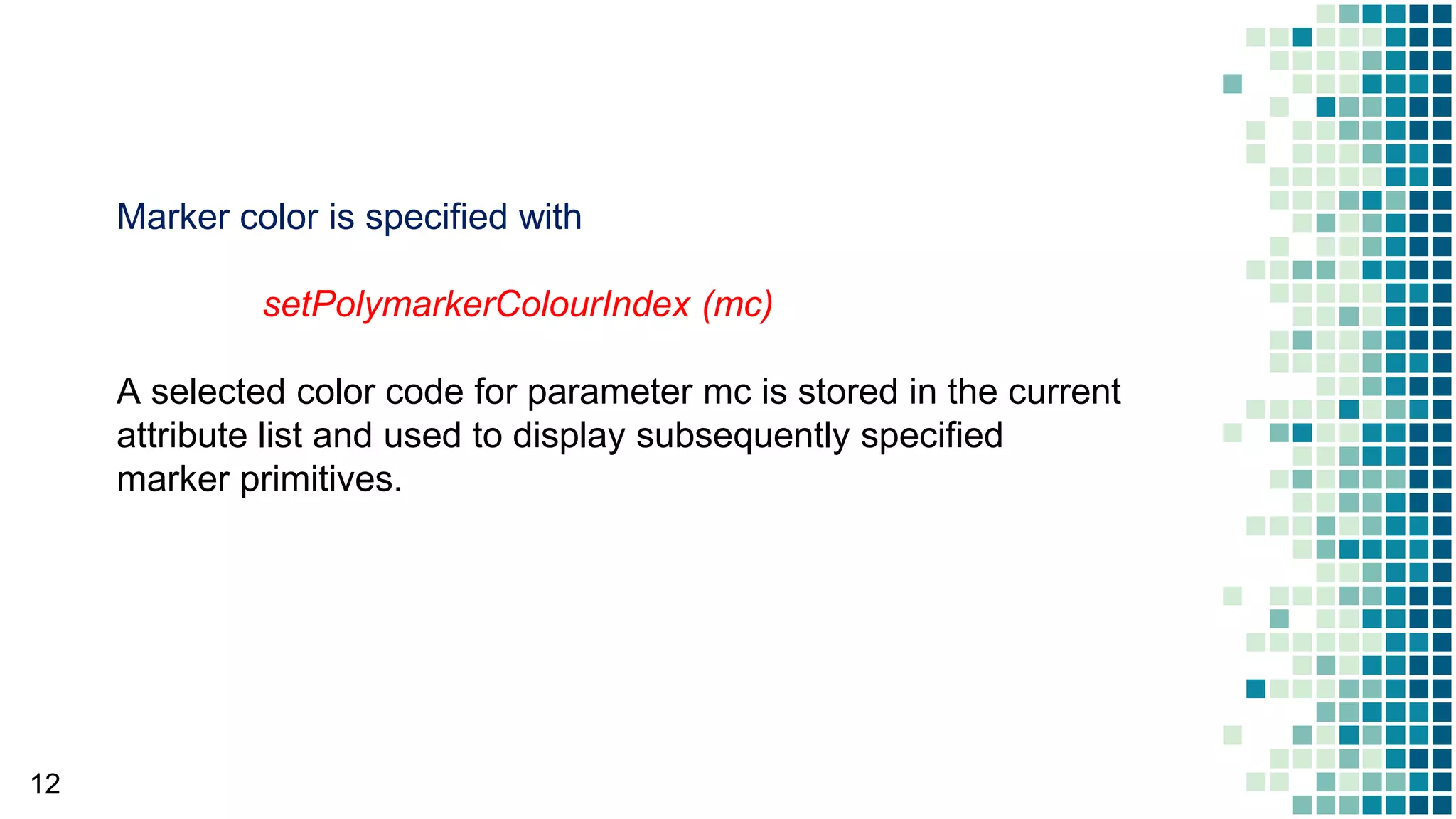12
Marker color is specified with
setPolymarkerColourIndex (mc)
A selected color code for parameter mc is stored in the current
attribute list and used to display subsequently specified
marker primitives.
 
