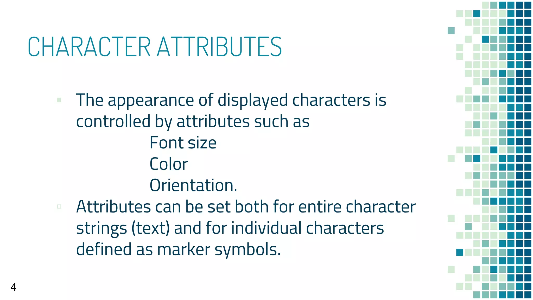 CHARACTER ATTRIBUTES
▪ The appearance of displayed characters is
controlled by attributes such as
Font size
Color
Orientation.
▫ Attributes can be set both for entire character
strings (text) and for individual characters
defined as marker symbols.
4
 