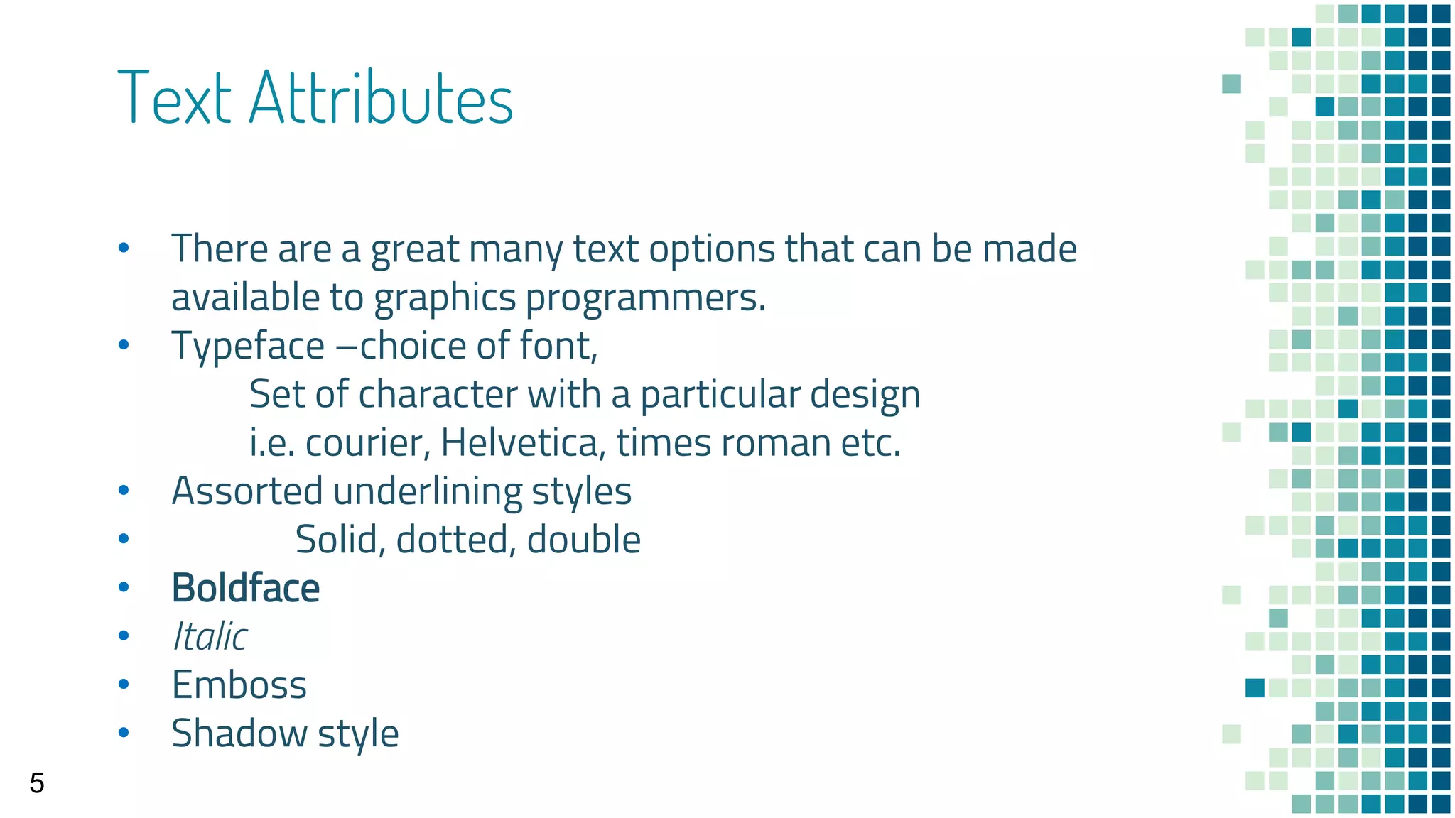 Text Attributes
• There are a great many text options that can be made
available to graphics programmers.
• Typeface –choice of font,
Set of character with a particular design
i.e. courier, Helvetica, times roman etc.
• Assorted underlining styles
• Solid, dotted, double
• Boldface
• Italic
• Emboss
• Shadow style
5
 