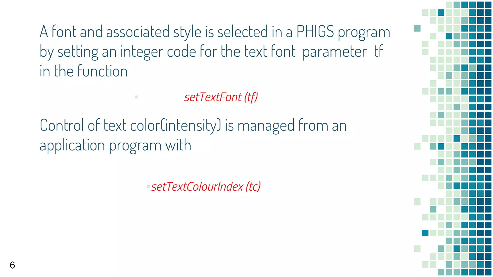 A font and associated style is selected in a PHIGS program
by setting an integer code for the text font parameter tf
in the function
▪ setTextFont (tf)
6
Control of text color(intensity) is managed from an
application program with
▪setTextColourIndex (tc)
 