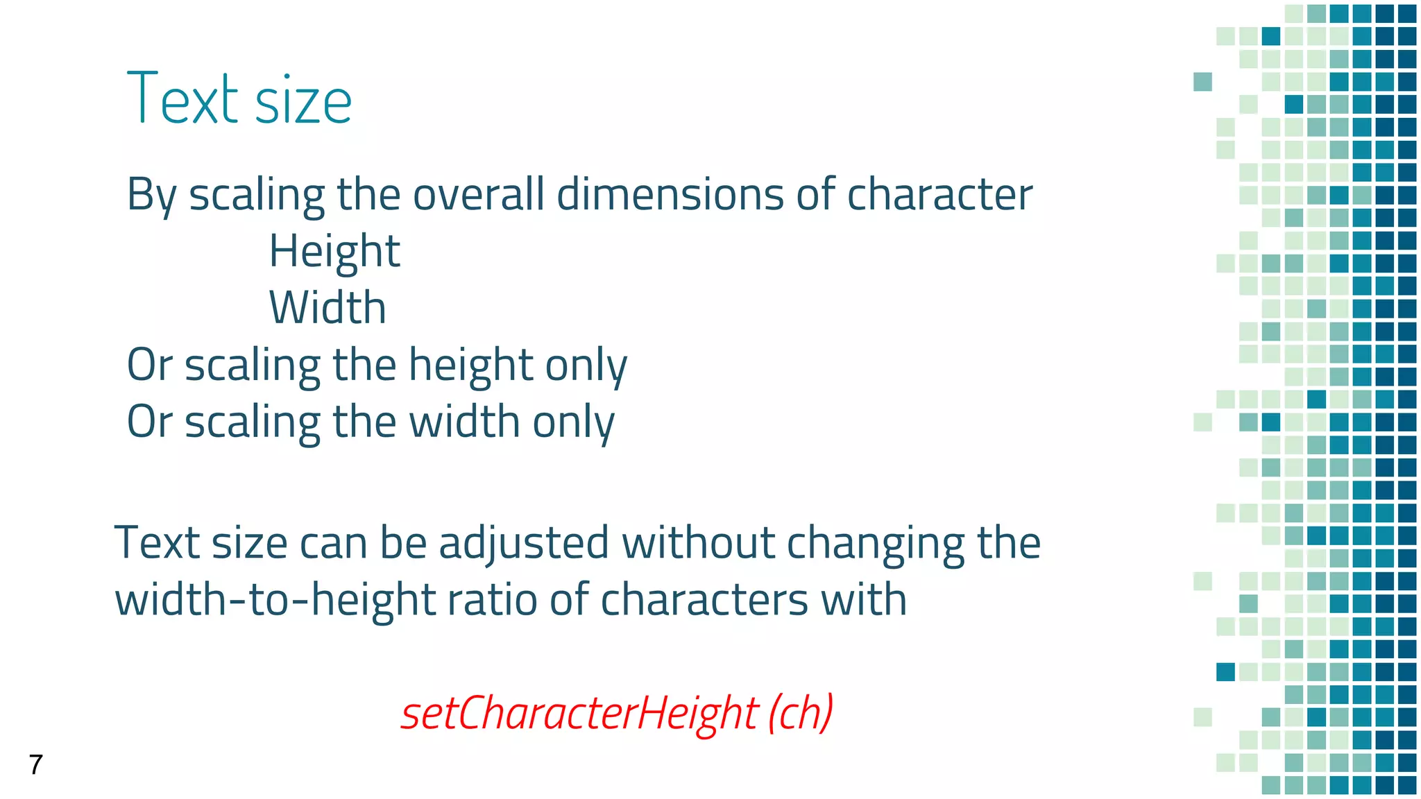 Text size
By scaling the overall dimensions of character
Height
Width
Or scaling the height only
Or scaling the width only
7
Text size can be adjusted without changing the
width-to-height ratio of characters with
setCharacterHeight (ch)
 