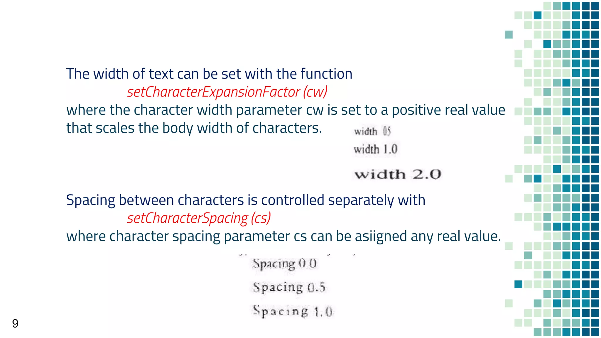 9
The width of text can be set with the function
setCharacterExpansionFactor (cw)
where the character width parameter cw is set to a positive real value
that scales the body width of characters.
Spacing between characters is controlled separately with
setCharacterSpacing (cs)
where character spacing parameter cs can be asiigned any real value.
 