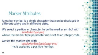 Marker Attributes
11
A marker symbol is a single character that can be displayed in
different colors and in different sizes.
We select a particular character to be the marker symbol with
setMarkertype (mt)
where the marker type parameter mt is set to an integer code.
we set the marker size with
setMarkerSizeScalefactor (ms)
ms is assigned a positive number.
 