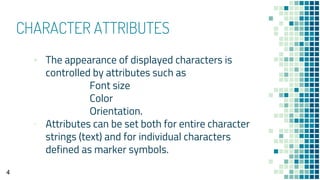 CHARACTER ATTRIBUTES
▪ The appearance of displayed characters is
controlled by attributes such as
Font size
Color
Orientation.
▫ Attributes can be set both for entire character
strings (text) and for individual characters
defined as marker symbols.
4
 