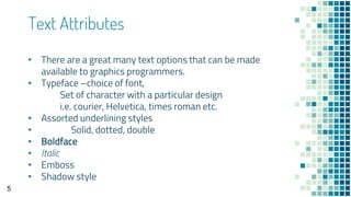Text Attributes
• There are a great many text options that can be made
available to graphics programmers.
• Typeface –choice of font,
Set of character with a particular design
i.e. courier, Helvetica, times roman etc.
• Assorted underlining styles
• Solid, dotted, double
• Boldface
• Italic
• Emboss
• Shadow style
5
 