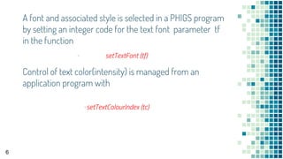 A font and associated style is selected in a PHIGS program
by setting an integer code for the text font parameter tf
in the function
▪ setTextFont (tf)
6
Control of text color(intensity) is managed from an
application program with
▪setTextColourIndex (tc)
 