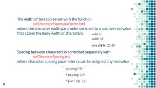 9
The width of text can be set with the function
setCharacterExpansionFactor (cw)
where the character width parameter cw is set to a positive real value
that scales the body width of characters.
Spacing between characters is controlled separately with
setCharacterSpacing (cs)
where character spacing parameter cs can be asiigned any real value.
 