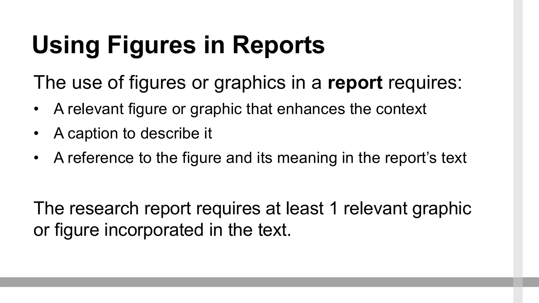 Using Figures in Reports
The use of figures or graphics in a report requires:
• A relevant figure or graphic that enhances the context
• A caption to describe it
• A reference to the figure and its meaning in the report’s text
The research report requires at least 1 relevant graphic
or figure incorporated in the text.
 