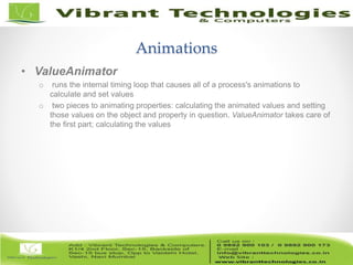12/82
Animations
• ValueAnimator
o runs the internal timing loop that causes all of a process's animations to
calculate and set values
o two pieces to animating properties: calculating the animated values and setting
those values on the object and property in question. ValueAnimator takes care of
the first part; calculating the values
 