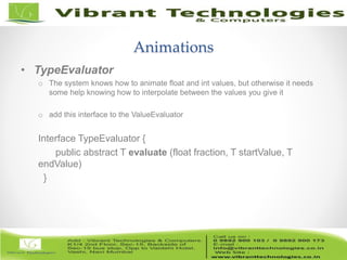 16/82
Animations
• TypeEvaluator
o The system knows how to animate float and int values, but otherwise it needs
some help knowing how to interpolate between the values you give it
o add this interface to the ValueEvaluator
Interface TypeEvaluator {
public abstract T evaluate (float fraction, T startValue, T
endValue)
}
 