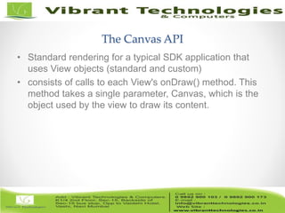 4/82
The Canvas API
• Standard rendering for a typical SDK application that
uses View objects (standard and custom)
• consists of calls to each View's onDraw() method. This
method takes a single parameter, Canvas, which is the
object used by the view to draw its content.
 