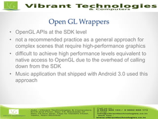 6/82
Open GL Wrappers
• OpenGL APIs at the SDK level
• not a recommended practice as a general approach for
complex scenes that require high-performance graphics
• difficult to achieve high performance levels equivalent to
native access to OpenGL due to the overhead of calling
down from the SDK
• Music application that shipped with Android 3.0 used this
approach
 