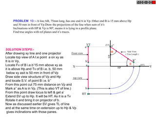 PROBLEM 13 :- A line AB, 75mm long, has one end A in Vp. Other end B is 15 mm above Hp
and 50 mm in front of Vp.Draw the projections of the line when sum of it’s
Inclinations with HP & Vp is 900, means it is lying in a profile plane.
Find true angles with ref.planes and it’s traces.
a
b
HT
VT
X Y
a’
b’
Side View
( True Length )
a”
b”
(HT)
(VT)
HP
VP
Front view
top view
SOLUTION STEPS:-
After drawing xy line and one projector
Locate top view of A I.e point a on xy as
It is in Vp,
Locate Fv of B i.e.b’15 mm above xy as
it is above Hp.and Tv of B i.e. b, 50 mm
below xy asit is 50 mm in front of Vp
Draw side view structure of Vp and Hp
and locate S.V. of point B i.e. b’’
From this point cut 75 mm distance on Vp and
Mark a’’ as A is in Vp. (This is also VT of line.)
From this point draw locus to left & get a’
Extend SV up to Hp. It will be HT. As it is a Tv
Rotate it and bring it on projector of b.
Now as discussed earlier SV gives TL of line
and at the same time on extension up to Hp & Vp
gives inclinations with those panes.

 