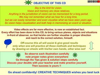 OBJECTIVE OF THIS CD
Sky is the limit for vision.
Vision and memory are close relatives.
Anything in the jurisdiction of vision can be memorized for a long period.
We may not remember what we hear for a long time,
but we can easily remember and even visualize what we have seen years ago.
So vision helps visualization and both help in memorizing an event or situation.
Video effects are far more effective, is now an established fact.
Every effort has been done in this CD, to bring various planes, objects and situations
in-front of observer, so that he/she can further visualize in proper direction
and reach to the correct solution, himself.
Off-course this all will assist & give good results
only when one will practice all these methods and techniques
by drawing on sheets with his/her own hands, other wise not!
So observe each illustration carefully
note proper notes given everywhere
Go through the Tips given & solution steps carefully
Discuss your doubts with your teacher and make practice yourself.
Then success is yours !!
Go ahead confidently! CREATIVE TECHNIQUES wishes you best luck
 