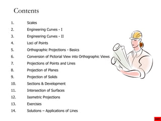 Contents
1. Scales
2. Engineering Curves - I
3. Engineering Curves - II
4. Loci of Points
5. Orthographic Projections - Basics
6. Conversion of Pictorial View into Orthographic Views
7. Projections of Points and Lines
8. Projection of Planes
9. Projection of Solids
EXIT
10. Sections & Development
11. Intersection of Surfaces
12. Isometric Projections
13. Exercises
14. Solutions – Applications of Lines
 