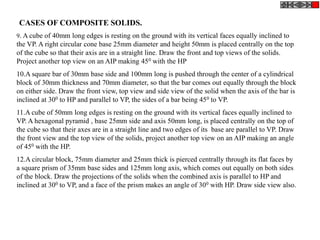 9. A cube of 40mm long edges is resting on the ground with its vertical faces equally inclined to
the VP. A right circular cone base 25mm diameter and height 50mm is placed centrally on the top
of the cube so that their axis are in a straight line. Draw the front and top views of the solids.
Project another top view on an AIP making 450 with the HP
10.A square bar of 30mm base side and 100mm long is pushed through the center of a cylindrical
block of 30mm thickness and 70mm diameter, so that the bar comes out equally through the block
on either side. Draw the front view, top view and side view of the solid when the axis of the bar is
inclined at 300 to HP and parallel to VP, the sides of a bar being 450 to VP.
11.A cube of 50mm long edges is resting on the ground with its vertical faces equally inclined to
VP. A hexagonal pyramid , base 25mm side and axis 50mm long, is placed centrally on the top of
the cube so that their axes are in a straight line and two edges of its base are parallel to VP. Draw
the front view and the top view of the solids, project another top view on an AIP making an angle
of 450 with the HP.
12.A circular block, 75mm diameter and 25mm thick is pierced centrally through its flat faces by
a square prism of 35mm base sides and 125mm long axis, which comes out equally on both sides
of the block. Draw the projections of the solids when the combined axis is parallel to HP and
inclined at 300 to VP, and a face of the prism makes an angle of 300 with HP. Draw side view also.
CASES OF COMPOSITE SOLIDS.
 
