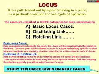 LOCUS
It is a path traced out by a point moving in a plane,
in a particular manner, for one cycle of operation.
The cases are classified in THREE categories for easy understanding.
A} Basic Locus Cases.
B} Oscillating Link……
C} Rotating Link………
Basic Locus Cases:
Here some geometrical objects like point, line, circle will be described with there relative
Positions. Then one point will be allowed to move in a plane maintaining specific relation
with above objects. And studying situation carefully you will be asked to draw it’s locus.
Oscillating & Rotating Link:
Here a link oscillating from one end or rotating around it’s center will be described.
Then a point will be allowed to slide along the link in specific manner. And now studying
the situation carefully you will be asked to draw it’s locus.
STUDY TEN CASES GIVEN ON NEXT PAGES
 