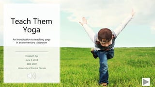 Teach Them
Yoga
Elizabeth Aja
June 3, 2018
EME 6507
University of Central Florida
An introduction to teaching yoga
in an elementary classroom
 