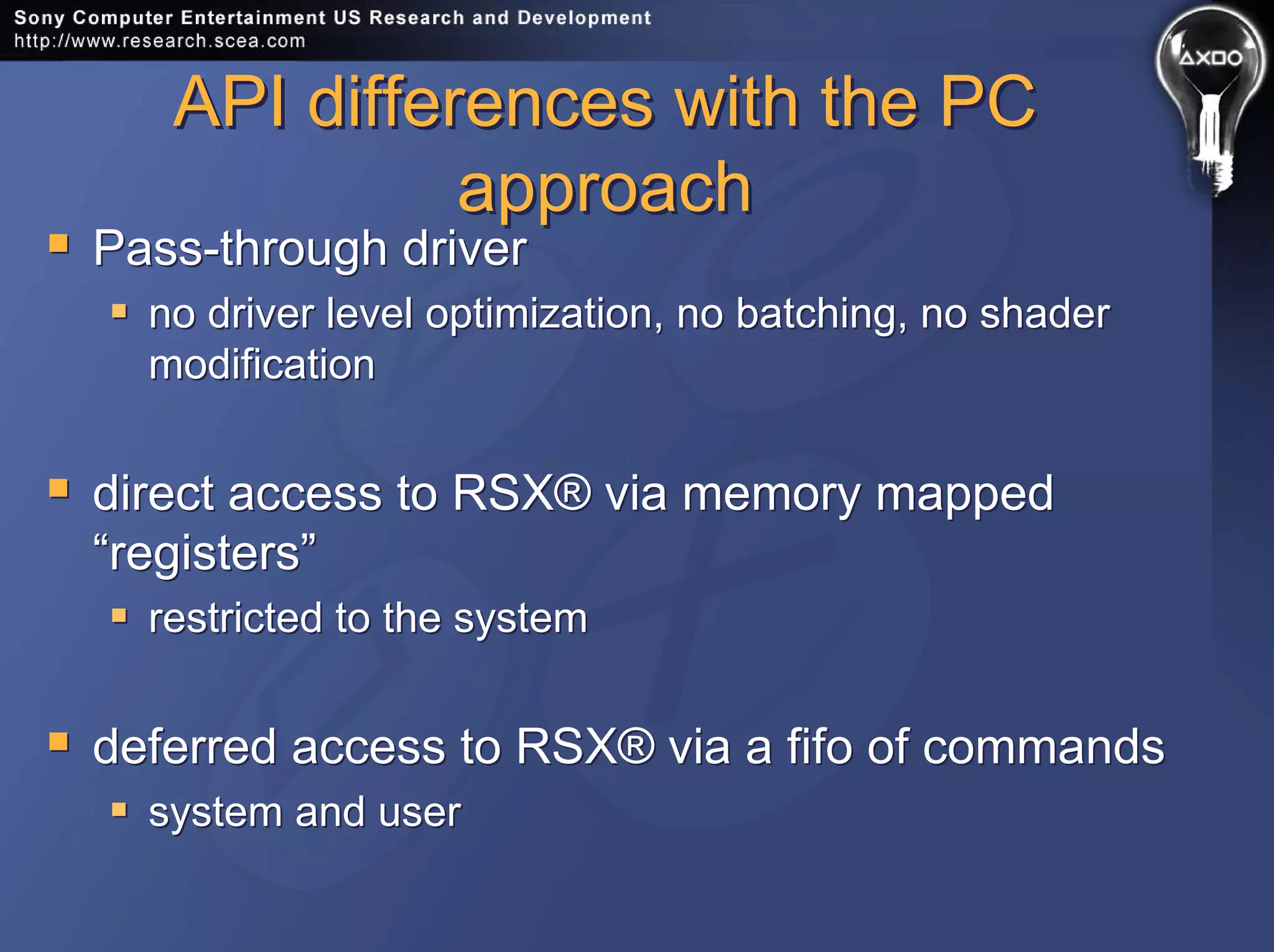 API differences with the PC
approach
API differences with the PC
approach
Pass-through driver
no driver level optimization, no batching, no shader
modification
direct access to RSX® via memory mapped
“registers”
restricted to the system
deferred access to RSX® via a fifo of commands
system and user
Pass-through driver
no driver level optimization, no batching, no shader
modification
direct access to RSX® via memory mapped
“registers”
restricted to the system
deferred access to RSX® via a fifo of commands
system and user
 