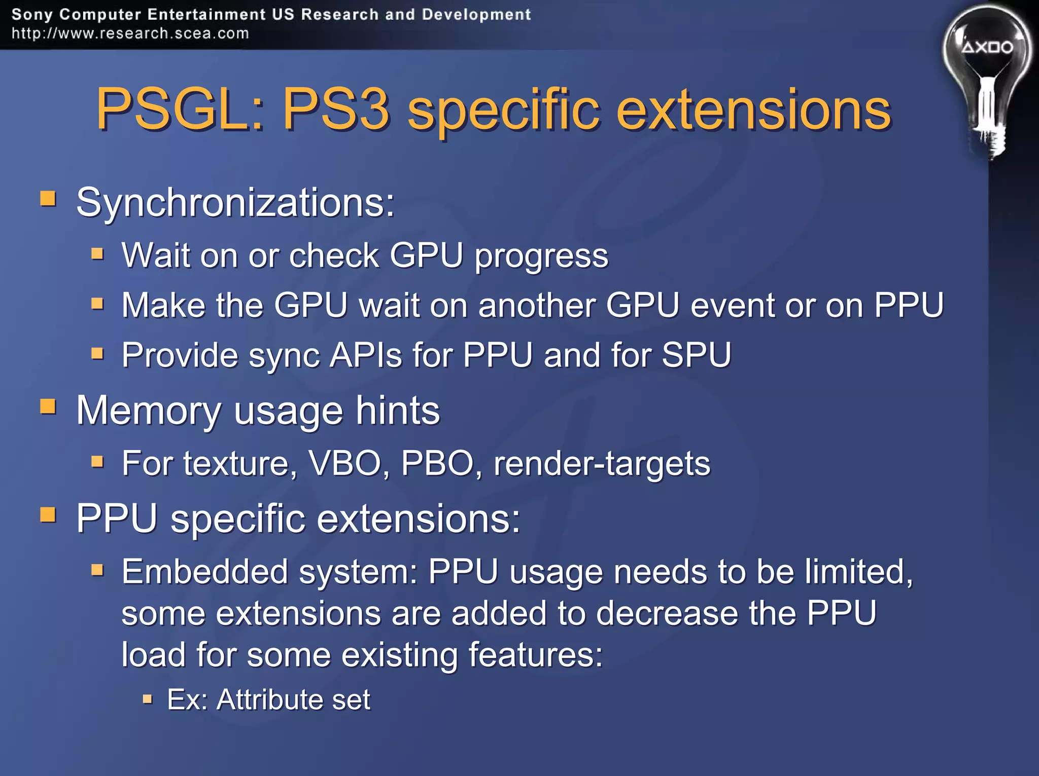 PSGL: PS3 specific extensionsPSGL: PS3 specific extensions
Synchronizations:
Wait on or check GPU progress
Make the GPU wait on another GPU event or on PPU
Provide sync APIs for PPU and for SPU
Memory usage hints
For texture, VBO, PBO, render-targets
PPU specific extensions:
Embedded system: PPU usage needs to be limited,
some extensions are added to decrease the PPU
load for some existing features:
Ex: Attribute set
Synchronizations:
Wait on or check GPU progress
Make the GPU wait on another GPU event or on PPU
Provide sync APIs for PPU and for SPU
Memory usage hints
For texture, VBO, PBO, render-targets
PPU specific extensions:
Embedded system: PPU usage needs to be limited,
some extensions are added to decrease the PPU
load for some existing features:
Ex: Attribute set
 